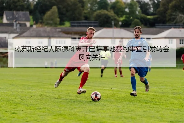 热苏斯经纪人随德科离开巴萨基地签约事宜引发转会风向关注