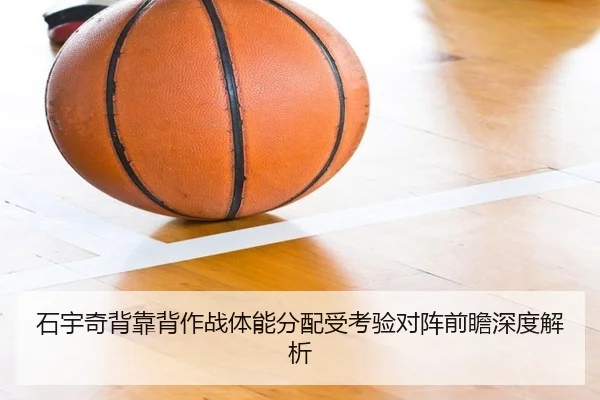 石宇奇背靠背作战体能分配受考验对阵前瞻深度解析